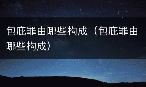 包庇罪由哪些构成（包庇罪由哪些构成）