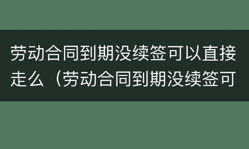 劳动合同到期没续签可以直接走么（劳动合同到期没续签可以直接走么嘛）