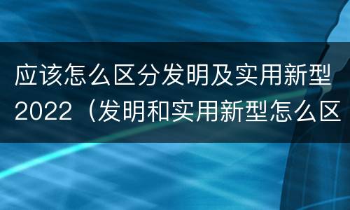 应该怎么区分发明及实用新型2022（发明和实用新型怎么区分）