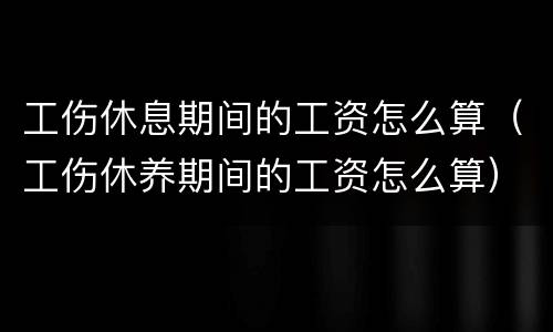 工伤休息期间的工资怎么算（工伤休养期间的工资怎么算）