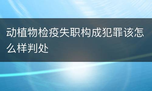 动植物检疫失职构成犯罪该怎么样判处