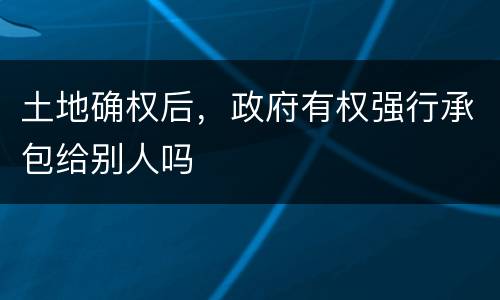 土地确权后，政府有权强行承包给别人吗