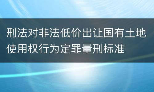 刑法对非法低价出让国有土地使用权行为定罪量刑标准