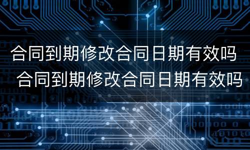 合同到期修改合同日期有效吗 合同到期修改合同日期有效吗