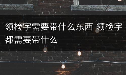 领检字需要带什么东西 领检字都需要带什么