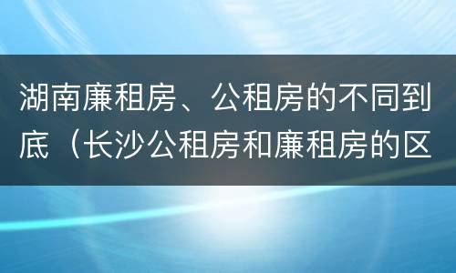 湖南廉租房、公租房的不同到底（长沙公租房和廉租房的区别）