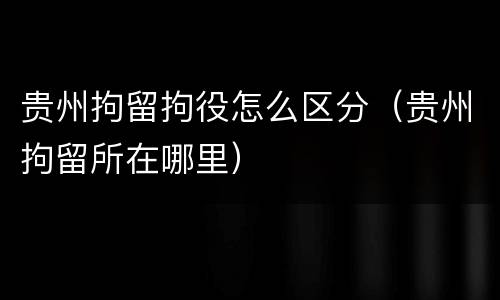 贵州拘留拘役怎么区分（贵州拘留所在哪里）