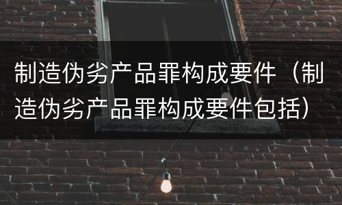 制造伪劣产品罪构成要件（制造伪劣产品罪构成要件包括）