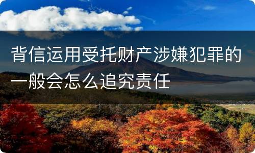 背信运用受托财产涉嫌犯罪的一般会怎么追究责任