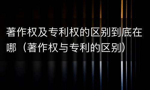 著作权及专利权的区别到底在哪（著作权与专利的区别）
