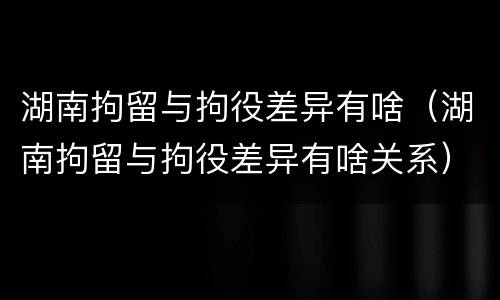 湖南拘留与拘役差异有啥（湖南拘留与拘役差异有啥关系）