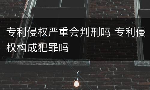 专利侵权严重会判刑吗 专利侵权构成犯罪吗