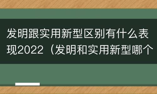 发明跟实用新型区别有什么表现2022（发明和实用新型哪个好）