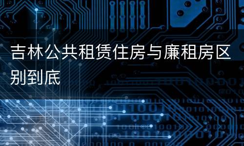 吉林公共租赁住房与廉租房区别到底