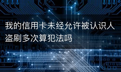 我的信用卡未经允许被认识人盗刷多次算犯法吗