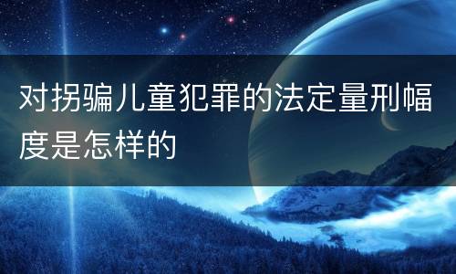 对拐骗儿童犯罪的法定量刑幅度是怎样的