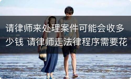 请律师来处理案件可能会收多少钱 请律师走法律程序需要花多少钱