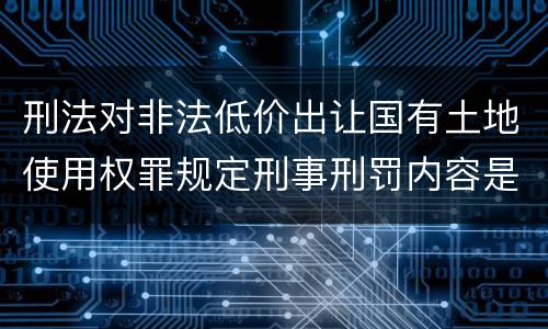 刑法对非法低价出让国有土地使用权罪规定刑事刑罚内容是什么