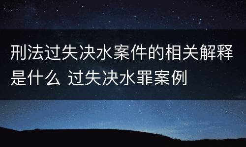 刑法过失决水案件的相关解释是什么 过失决水罪案例