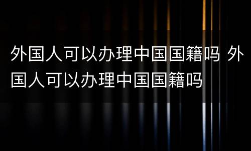 外国人可以办理中国国籍吗 外国人可以办理中国国籍吗