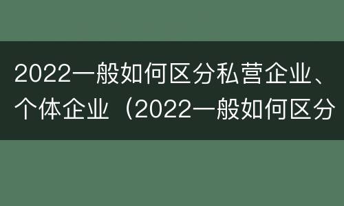 2022一般如何区分私营企业、个体企业（2022一般如何区分私营企业,个体企业）
