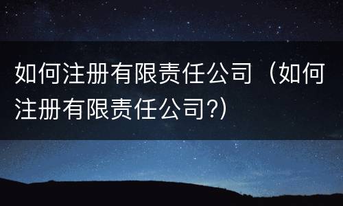 如何注册有限责任公司（如何注册有限责任公司?）
