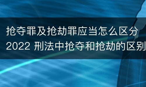 抢夺罪及抢劫罪应当怎么区分2022 刑法中抢夺和抢劫的区别