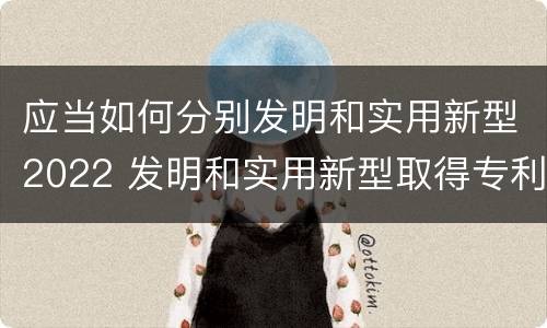 应当如何分别发明和实用新型2022 发明和实用新型取得专利权应具备什么条件