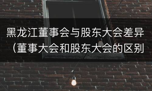 黑龙江董事会与股东大会差异（董事大会和股东大会的区别）
