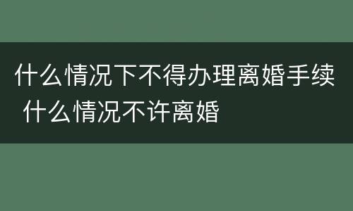 什么情况下不得办理离婚手续 什么情况不许离婚