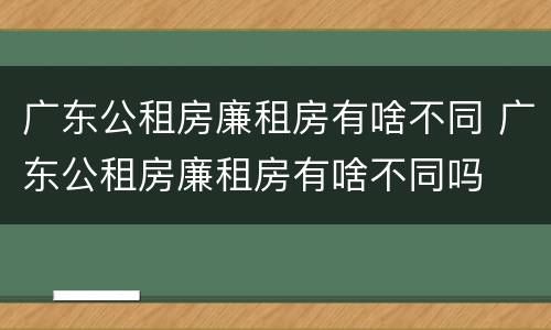 广东公租房廉租房有啥不同 广东公租房廉租房有啥不同吗