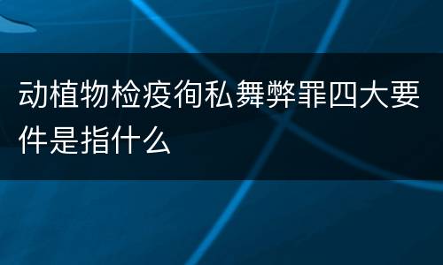 动植物检疫徇私舞弊罪四大要件是指什么