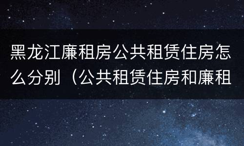 黑龙江廉租房公共租赁住房怎么分别（公共租赁住房和廉租房）
