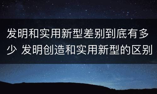 发明和实用新型差别到底有多少 发明创造和实用新型的区别