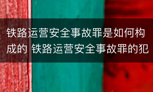 铁路运营安全事故罪是如何构成的 铁路运营安全事故罪的犯罪主体