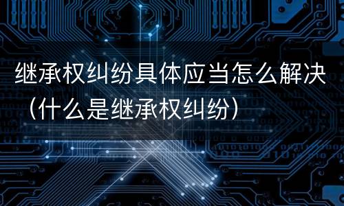 继承权纠纷具体应当怎么解决（什么是继承权纠纷）