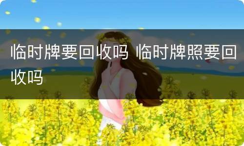 临时牌要回收吗 临时牌照要回收吗