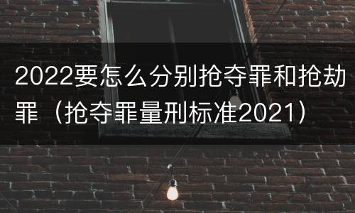 2022要怎么分别抢夺罪和抢劫罪（抢夺罪量刑标准2021）
