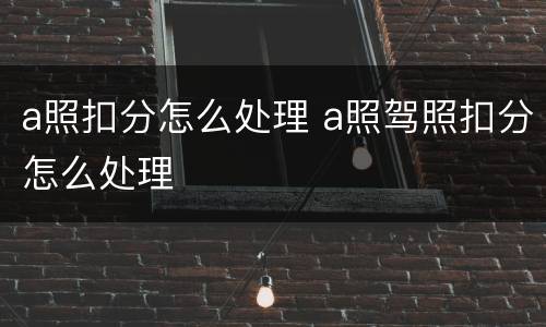 a照扣分怎么处理 a照驾照扣分怎么处理