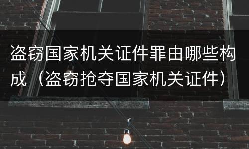 盗窃国家机关证件罪由哪些构成（盗窃抢夺国家机关证件）