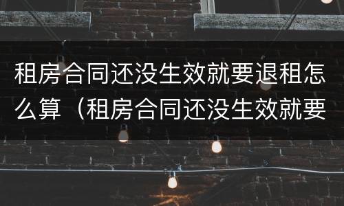 租房合同还没生效就要退租怎么算（租房合同还没生效就要退租怎么算违约）