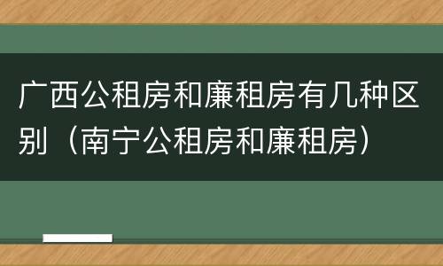 广西公租房和廉租房有几种区别（南宁公租房和廉租房）