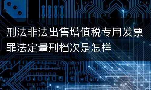刑法非法出售增值税专用发票罪法定量刑档次是怎样