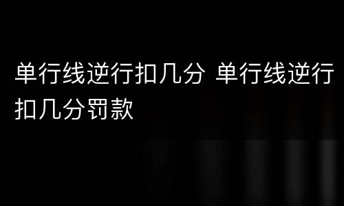 单行线逆行扣几分 单行线逆行扣几分罚款