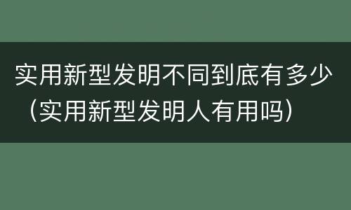 实用新型发明不同到底有多少（实用新型发明人有用吗）