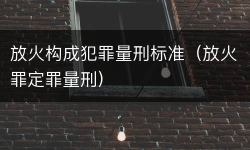 放火构成犯罪量刑标准（放火罪定罪量刑）