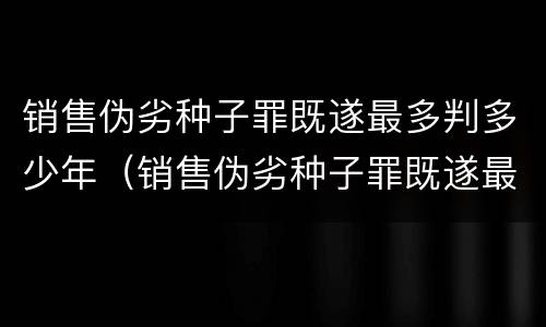 销售伪劣种子罪既遂最多判多少年（销售伪劣种子罪既遂最多判多少年以上）