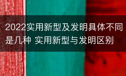 2022实用新型及发明具体不同是几种 实用新型与发明区别