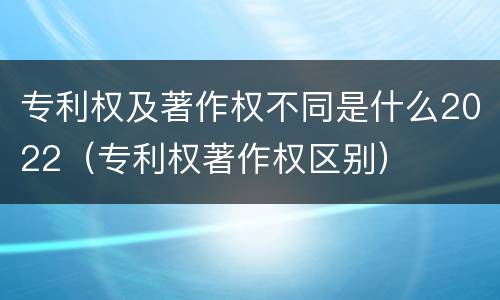 专利权及著作权不同是什么2022(专利权著作权区别)