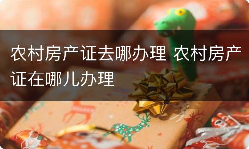 农村房产证去哪办理 农村房产证在哪儿办理